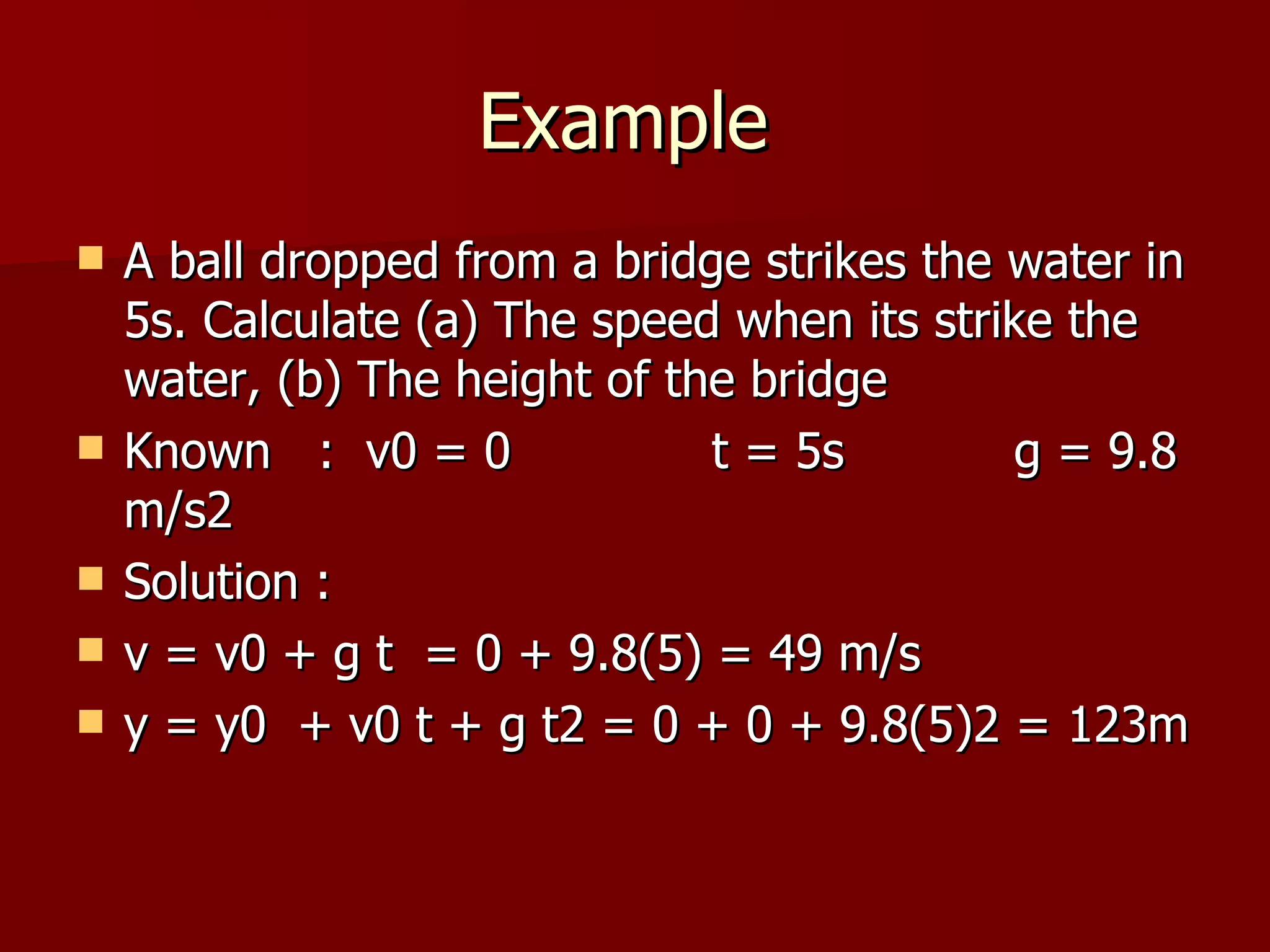 Example  A ball dropped from a bridge strikes the water in 5s. Calculate (a) The speed when its strike the water, (b) The height of the bridge Known  :  v0 = 0  t = 5s  g = 9.8 m/s2   Solution : v = v0 + g t  = 0 + 9.8(5) = 49 m/s y = y0  + v0 t + g t2 = 0 + 0 + 9.8(5)2 = 123m 