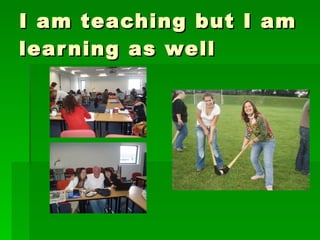 I am teaching but I am learning as well 