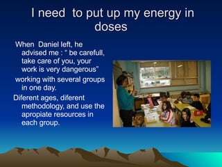 I need  to put up my energy in doses When  Daniel left, he advised me : “ be carefull, take care of you, your work is very dangerous” working with several groups  in one day. Diferent ages, diferent methodology, and use the apropiate resources in each group. 