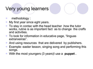 Very young learners methodology :  My first year since eght years. To stay in contac with the head teacher .how the tutor works, rutine is as important fact  as to change  the craffs and activities. To look for information in educative page, “linguas extranxeiras”. And using resources  that are delivered  by publishers. Example: easter lesson, singing song and performing this songs. With the most youngers (3 years)I use a  puppet .  
