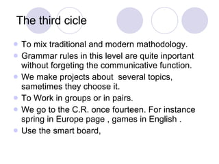 The third cicle  To mix traditional and modern mathodology. Grammar rules in this level are quite inportant without forgeting the communicative function. We make projects about  several topics, sametimes they choose it. To Work in groups or in pairs. We go to the C.R. once fourteen. For instance spring in Europe page , games in English . Use the smart board, 