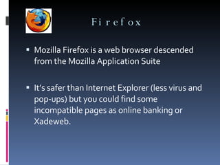 Firefox Mozilla Firefox is a web browser descended from the Mozilla Application Suite It’s safer than Internet Explorer (less virus and pop-ups) but you could find some incompatible pages as online banking or Xadeweb.  
