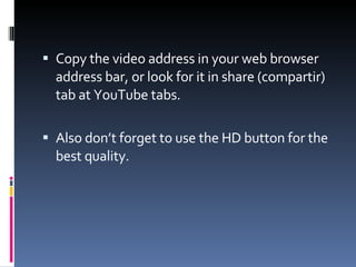 Copy the video address in your web browser address bar, or look for it in share (compartir) tab at YouTube tabs. Also don’t forget to use the HD button for the best quality. 