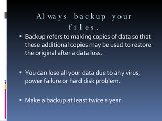 Always backup your files. Backup refers to making copies of data so that these additional copies may be used to restore the original after a data loss. You can lose all your data due to any virus, power failure or hard disk problem. Make a backup at least twice a year. 