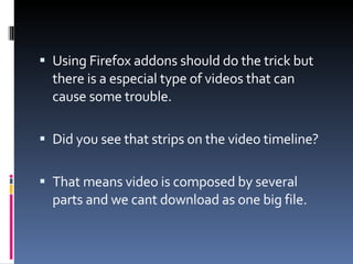 Using Firefox addons should do the trick but there is a especial type of videos that can cause some trouble. Did you see that strips on the video timeline? That means video is composed by several parts and we cant download as one big file. 