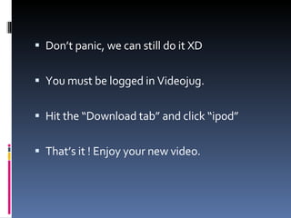 Don’t panic, we can still do it XD You must be logged in Videojug. Hit the “Download tab” and click “ipod” That’s it ! Enjoy your new video. 
