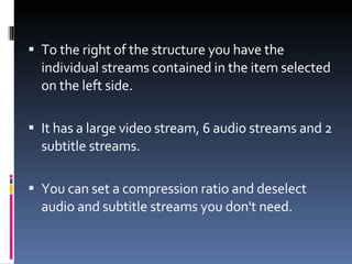 To the right of the structure you have the individual streams contained in the item selected on the left side.  It has a large video stream, 6 audio streams and 2 subtitle streams. You can set a compression ratio and deselect audio and subtitle streams you don't need. 