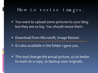 How to resize images. You want to upload some pictures to your blog but they are so big. You should resize them. Download from Microsoft, Image Resizer http://download.microsoft.com/download/whistler/Install/2/WXP/EN-US/ImageResizerPowertoySetup.exe It’s also available in the folder I gave you. This tool change the actual picture, so its better to work on a copy, or backup your originals. 