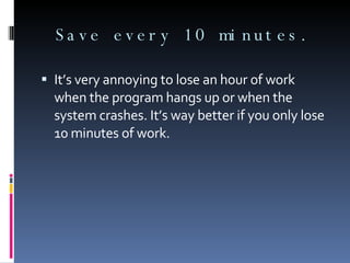 Save every 10 minutes. It’s very annoying to lose an hour of work when the program hangs up or when the system crashes. It’s way better if you only lose 10 minutes of work. 