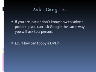 Ask Google. If you are lost or don’t know how to solve a problem, you can ask Google the same way you will ask to a person. Ex. “How can I copy a DVD”. 