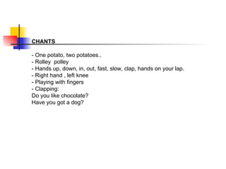 CHANTS - One potato, two potatoes.. - Rolley  polley - Hands up, down, in, out, fast, slow, clap, hands on your lap. - Right hand , left knee - Playing with fingers - Clapping: Do you like chocolate? Have you got a dog?  