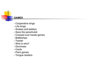 GAMES  - Cooperative bingo - Life bingo - Snakes and ladders - Save the parachutist - Crossed over hands games - Battleships - Twister - Who is who? - Dominoes - Cards - Pairs games - Tongue twisters  
