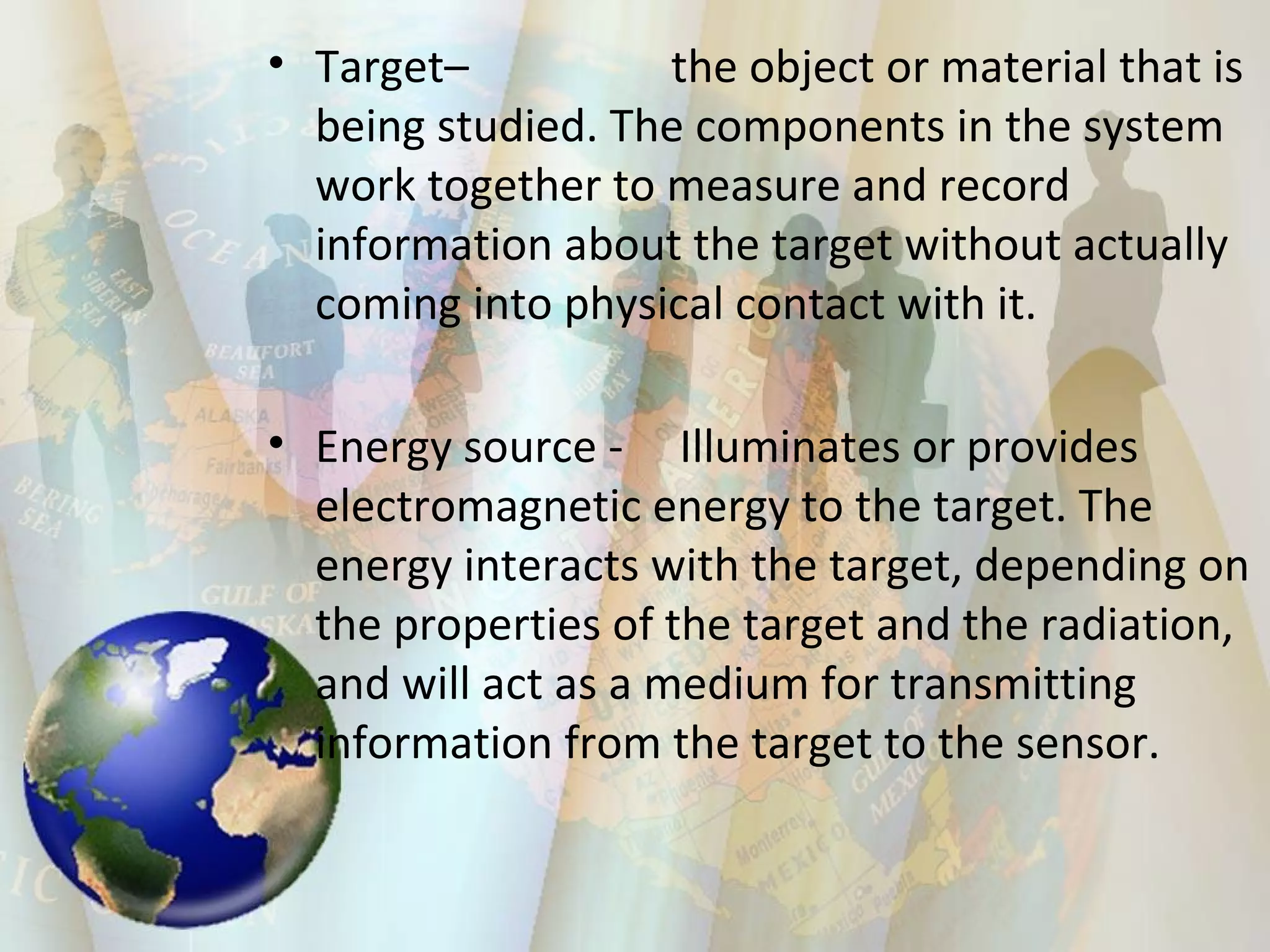 Target–  the object or material that is being studied. The components in the system work together to measure and record information about the target without actually coming into physical contact with it.  Energy source -  Illuminates or provides electromagnetic energy to the target. The energy interacts with the target, depending on the properties of the target and the radiation, and will act as a medium for transmitting information from the target to the sensor.  