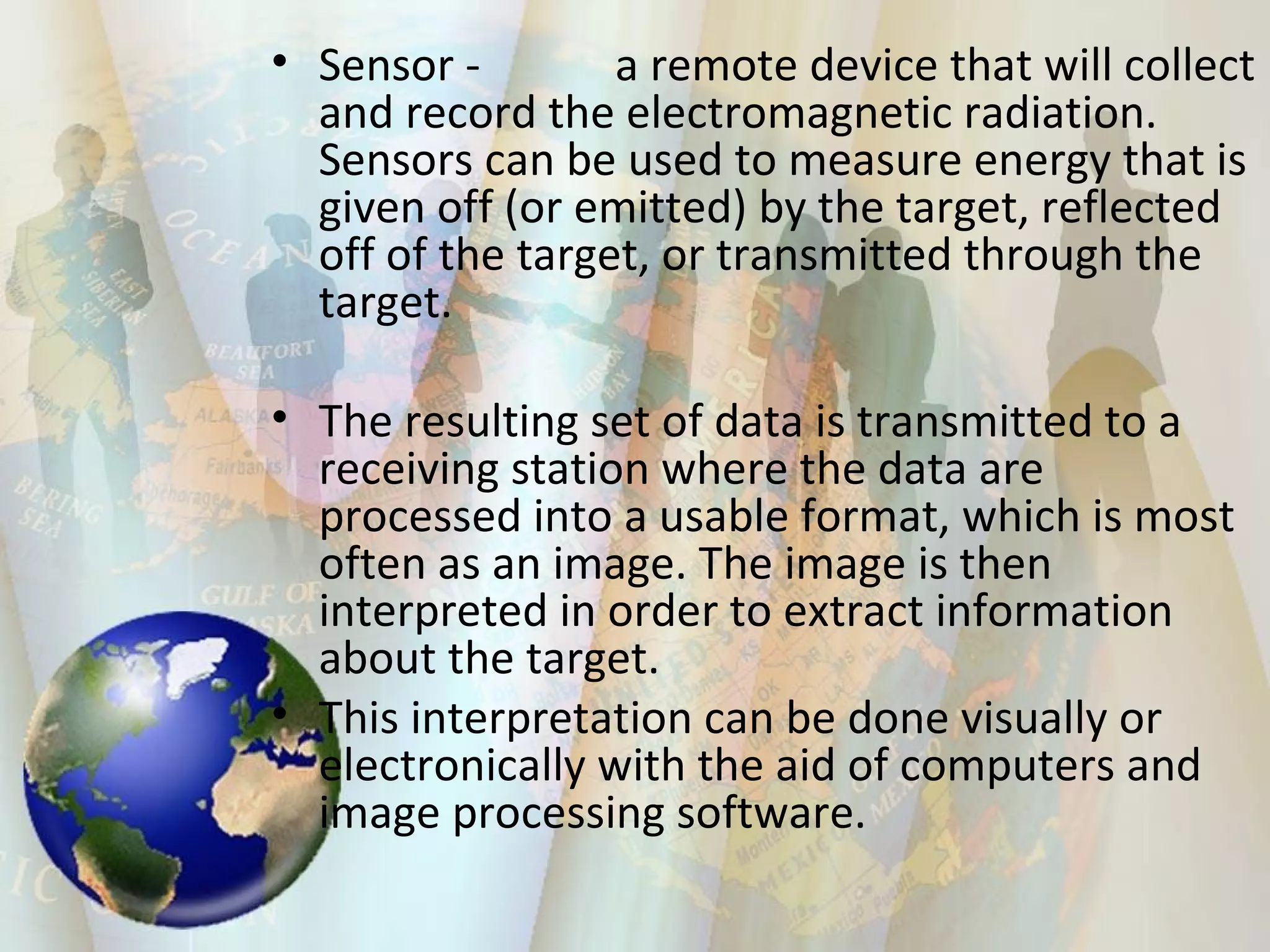 Sensor -  a remote device that will collect and record the electromagnetic radiation. Sensors can be used to measure energy that is given off (or emitted) by the target, reflected off of the target, or transmitted through the target. The resulting set of data is transmitted to a receiving station where the data are processed into a usable format, which is most often as an image. The image is then interpreted in order to extract information about the target.  This interpretation can be done visually or electronically with the aid of computers and image processing software.  