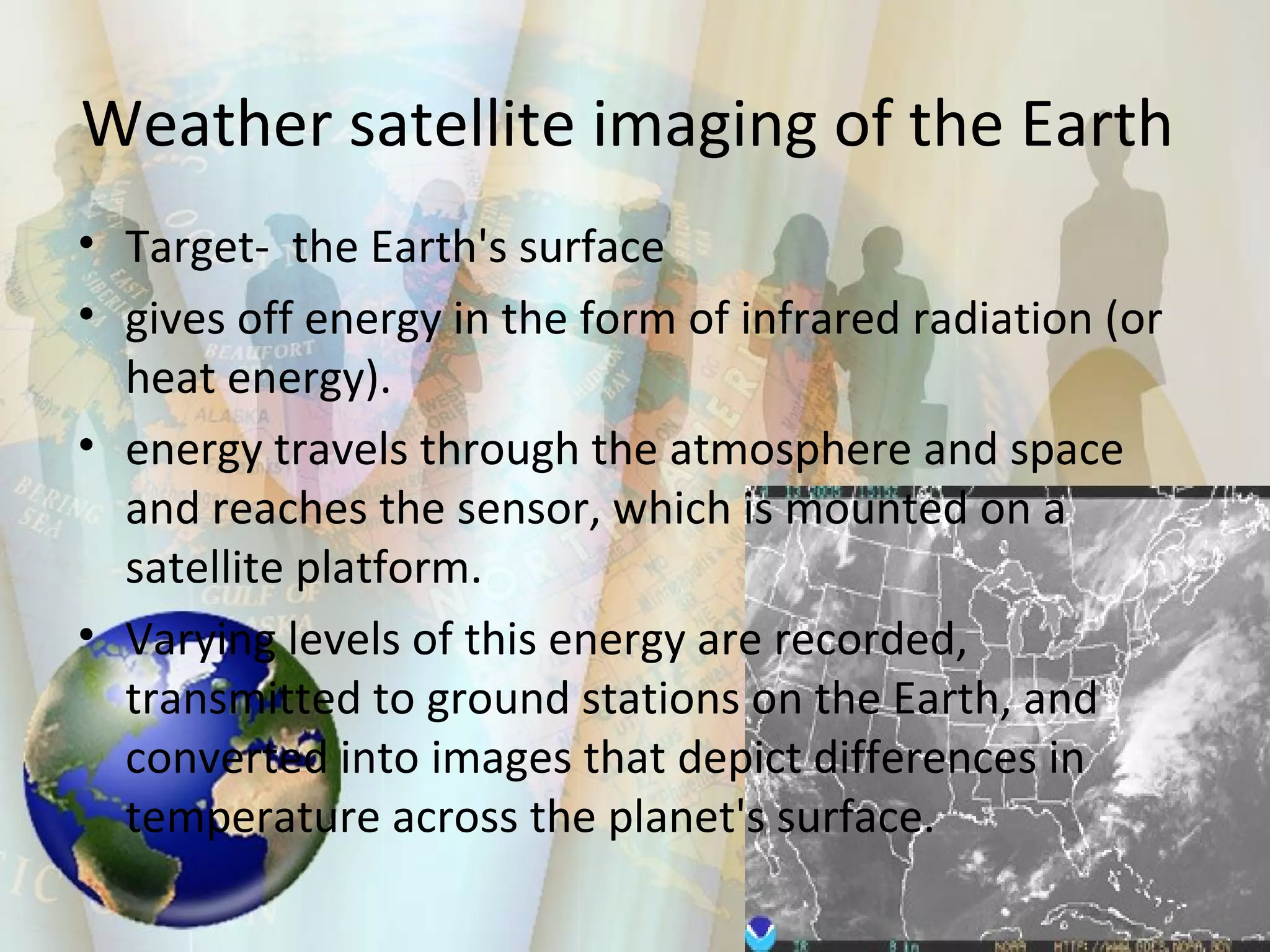 Weather satellite imaging of the Earth  Target-  the Earth's surface  gives off energy in the form of infrared radiation (or heat energy).  energy travels through the atmosphere and space and reaches the sensor, which is mounted on a satellite platform.  Varying levels of this energy are recorded, transmitted to ground stations on the Earth, and converted into images that depict differences in temperature across the planet's surface.  