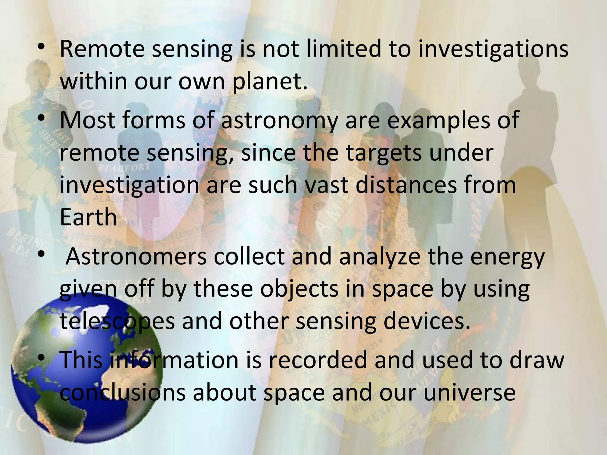 Remote sensing is not limited to investigations within our own planet.  Most forms of astronomy are examples of remote sensing, since the targets under investigation are such vast distances from Earth Astronomers collect and analyze the energy given off by these objects in space by using telescopes and other sensing devices.  This information is recorded and used to draw conclusions about space and our universe  