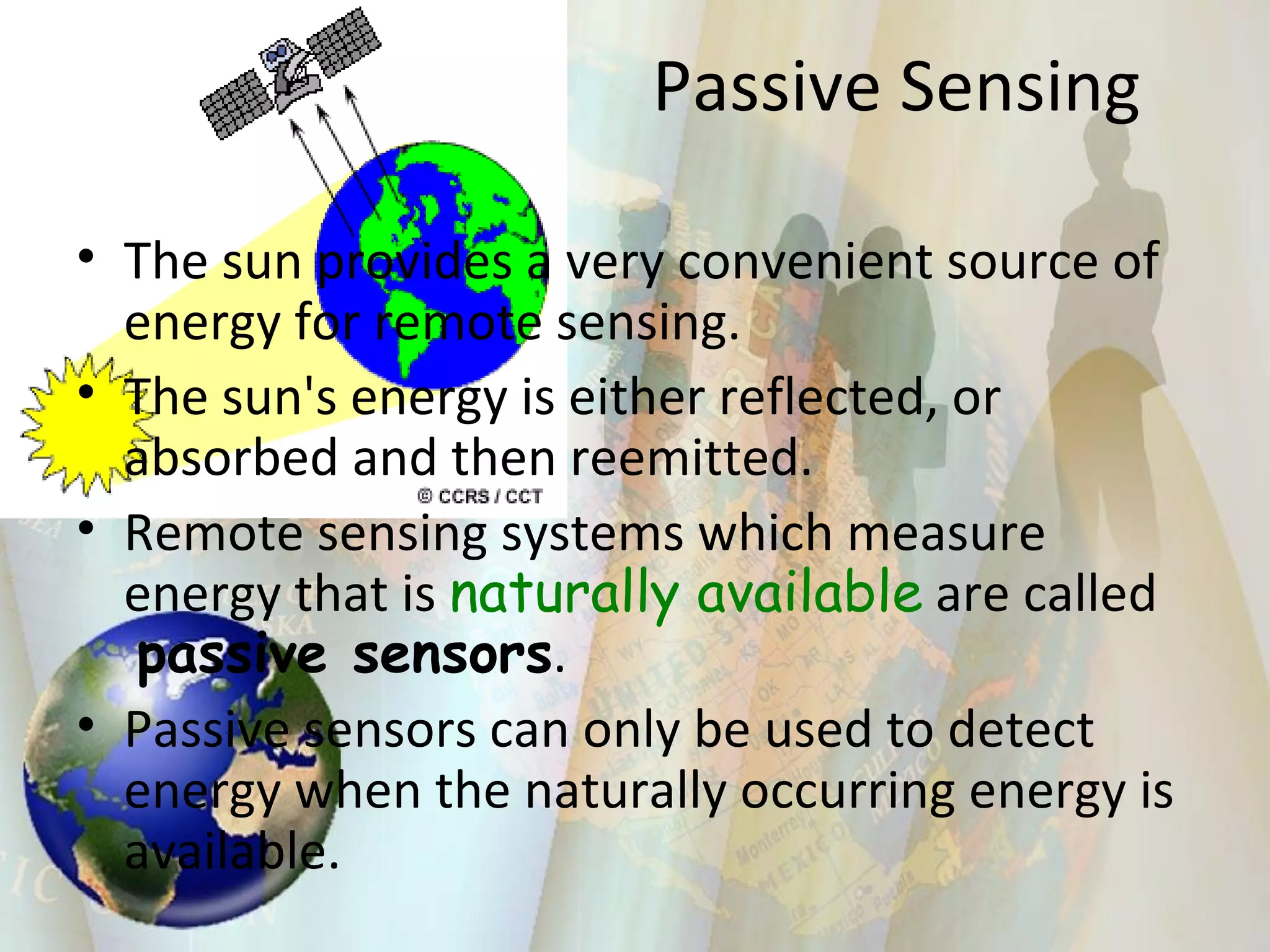 The sun provides a very convenient source of energy for remote sensing. The sun's energy is either reflected, or absorbed and then reemitted. Remote sensing systems which measure energy that is  naturally available  are called  passive sensors .  Passive sensors can only be used to detect energy when the naturally occurring energy is available. Passive Sensing 