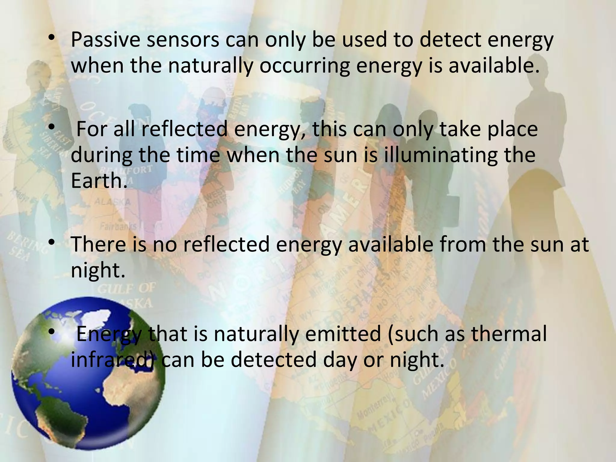 Passive sensors can only be used to detect energy when the naturally occurring energy is available. For all reflected energy, this can only take place during the time when the sun is illuminating the Earth.  There is no reflected energy available from the sun at night. Energy that is naturally emitted (such as thermal infrared) can be detected day or night. 