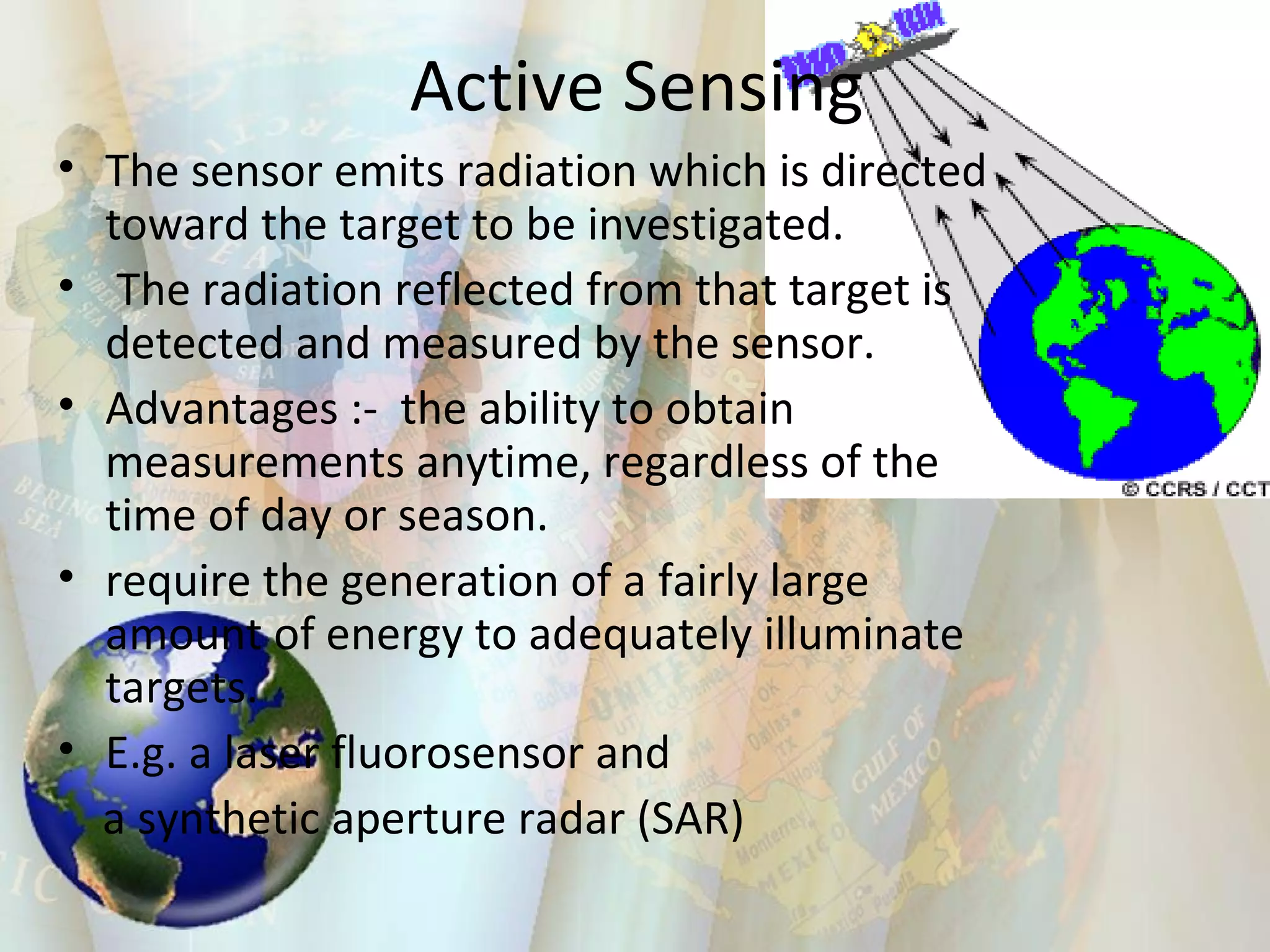 Active Sensing The sensor emits radiation which is directed toward the target to be investigated. The radiation reflected from that target is detected and measured by the sensor.  Advantages :-  the ability to obtain measurements anytime, regardless of the time of day or season. require the generation of a fairly large amount of energy to adequately illuminate targets. E.g. a laser fluorosensor and  a synthetic aperture radar (SAR) 