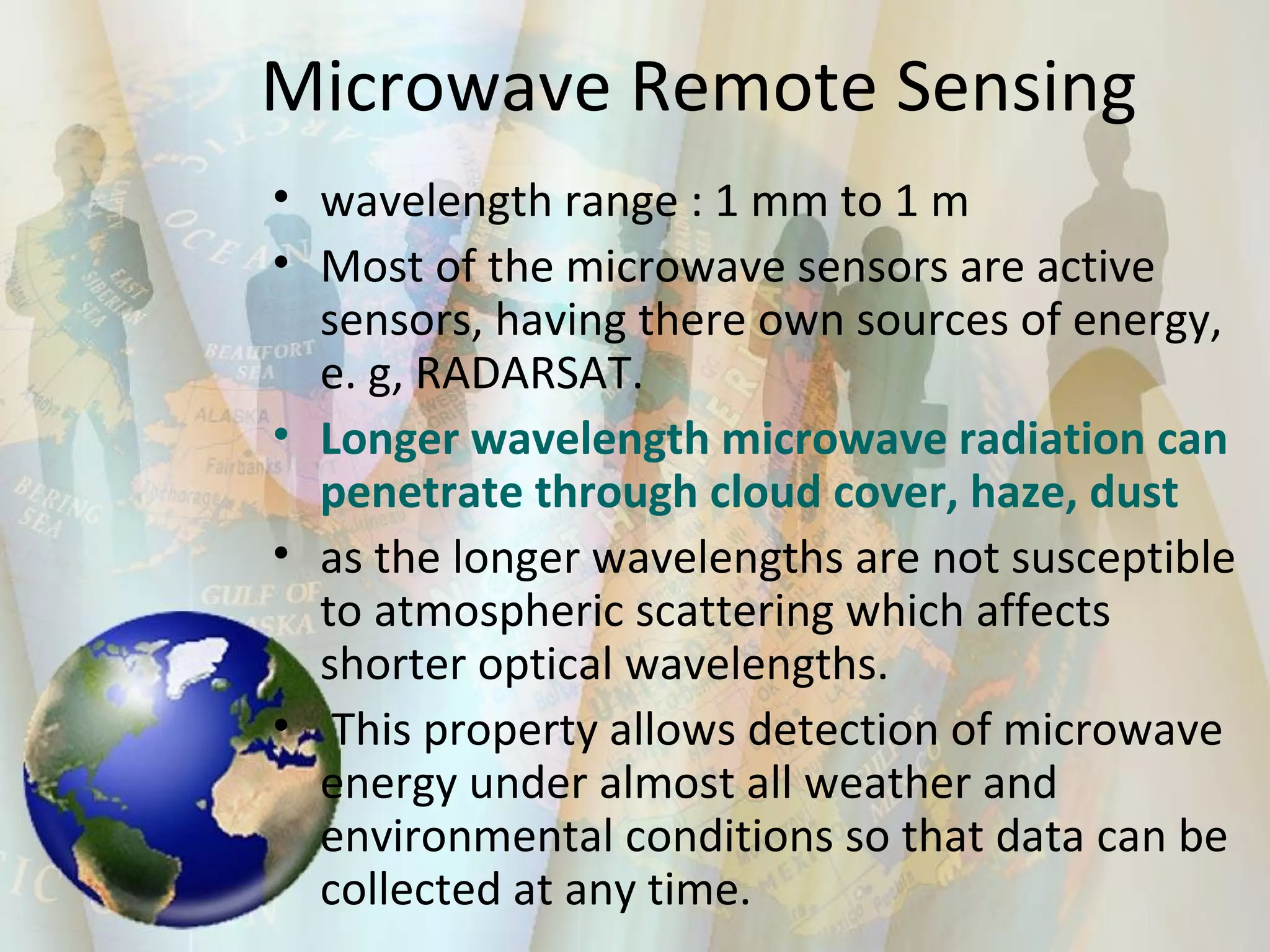 Microwave Remote Sensing wavelength range : 1 mm to 1 m  Most of the microwave sensors are active sensors, having there own sources of energy, e. g, RADARSAT. Longer wavelength microwave radiation can penetrate through cloud cover, haze, dust as the longer wavelengths are not susceptible to atmospheric scattering which affects shorter optical wavelengths. This property allows detection of microwave energy under almost all weather and environmental conditions so that data can be collected at any time.  