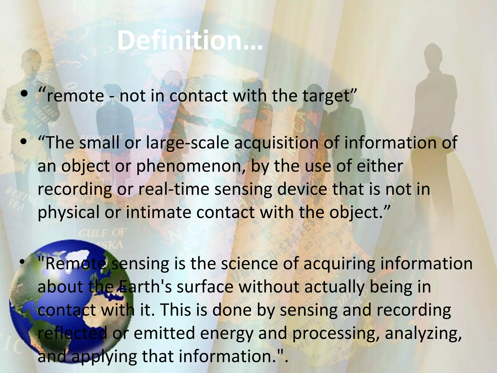 Definition… “ remote - not in contact with the target” “ The small or large-scale acquisition of information of an object or phenomenon, by the use of either recording or real-time sensing device that is not in physical or intimate contact with the object.” "Remote sensing is the science of acquiring information about the Earth's surface without actually being in contact with it. This is done by sensing and recording reflected or emitted energy and processing, analyzing, and applying that information.". 