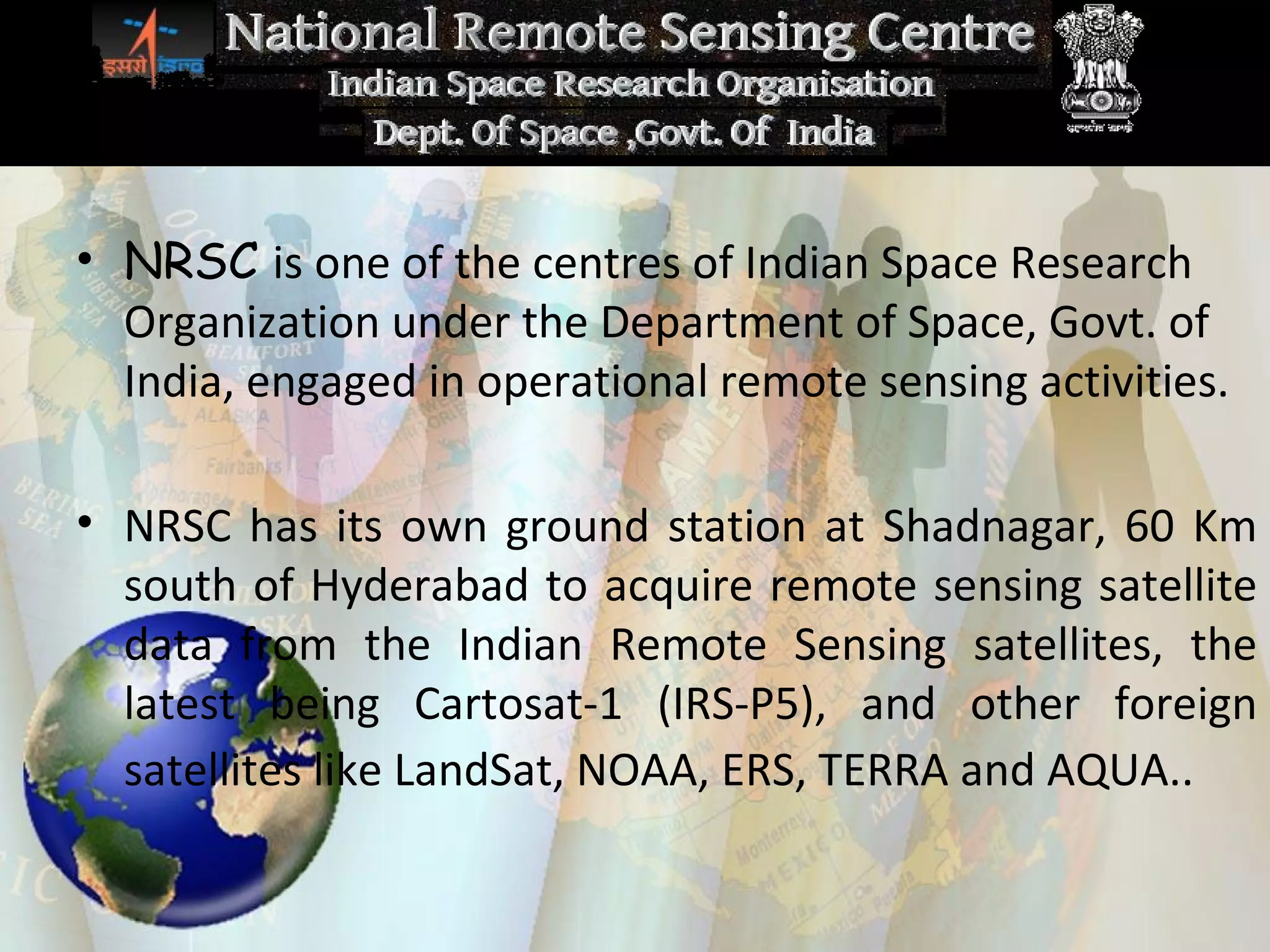 Remote Sensing in  In d ia NRSC  is one of the centres of Indian Space Research Organization under the Department of Space, Govt. of India, engaged in operational remote sensing activities.  NRSC has its own ground station at Shadnagar, 60 Km south of Hyderabad to acquire remote sensing satellite data from the Indian Remote Sensing satellites, the latest being Cartosat-1 (IRS-P5), and other foreign satellites like LandSat, NOAA, ERS, TERRA and AQUA..   