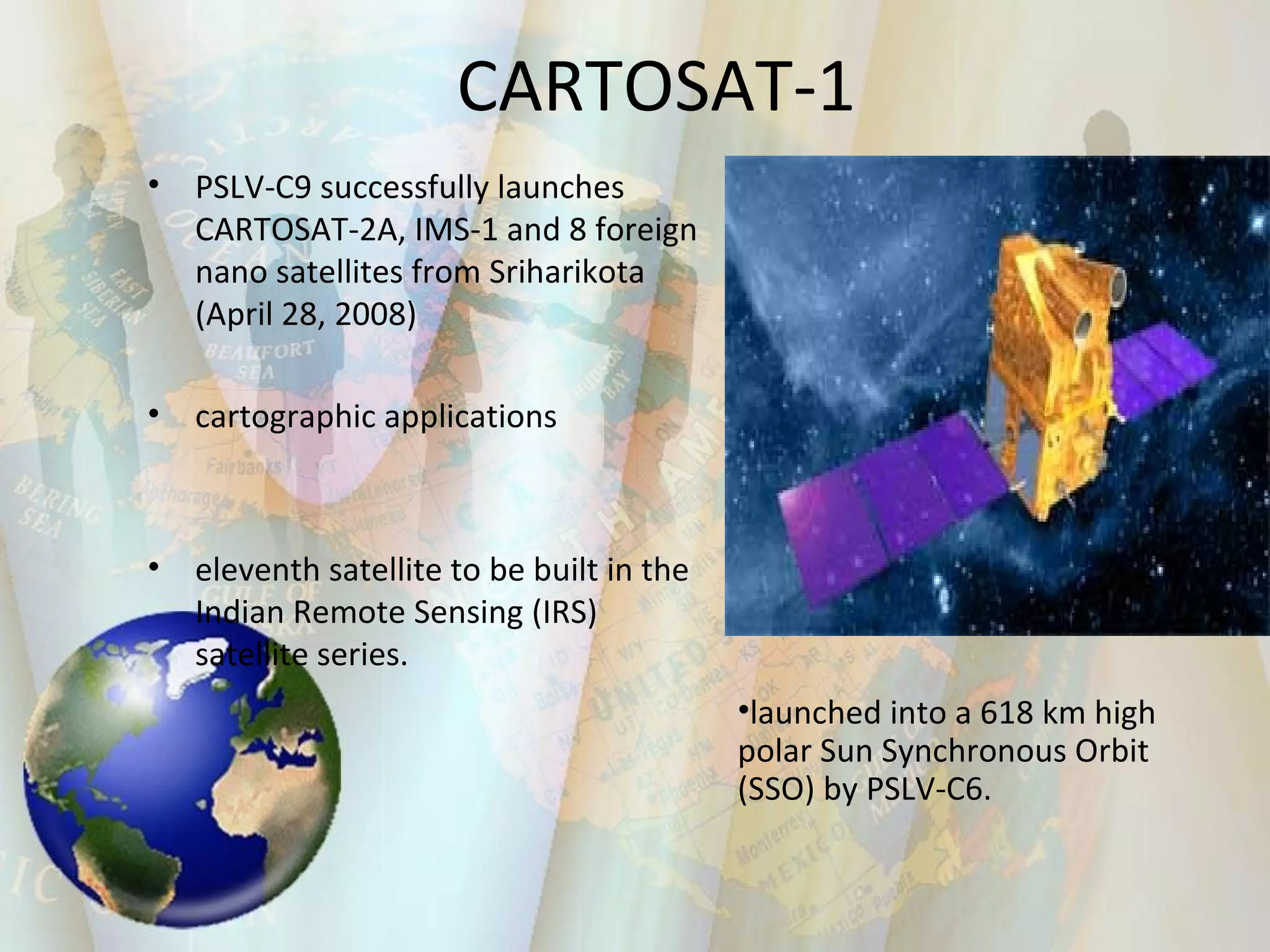 CARTOSAT-1 PSLV-C9 successfully launches CARTOSAT-2A, IMS-1 and 8 foreign nano satellites from Sriharikota (April 28, 2008) cartographic applications eleventh satellite to be built in the Indian Remote Sensing (IRS) satellite series.  launched into a 618 km high polar Sun Synchronous Orbit (SSO) by PSLV-C6.  