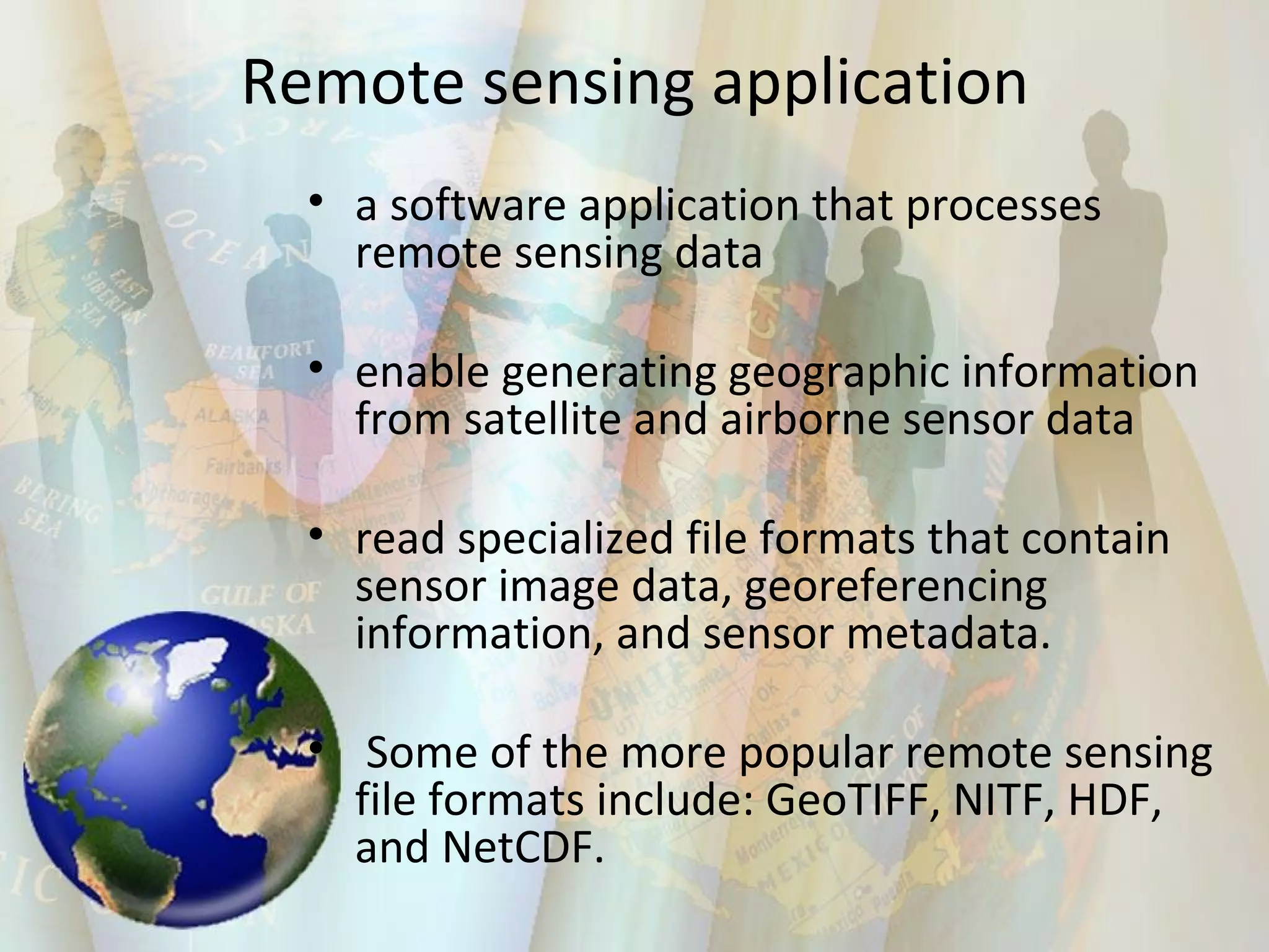 Remote sensing application a software application that processes remote sensing data enable generating geographic information from satellite and airborne sensor data read specialized file formats that contain sensor image data, georeferencing information, and sensor metadata. Some of the more popular remote sensing file formats include: GeoTIFF, NITF, HDF, and NetCDF. 