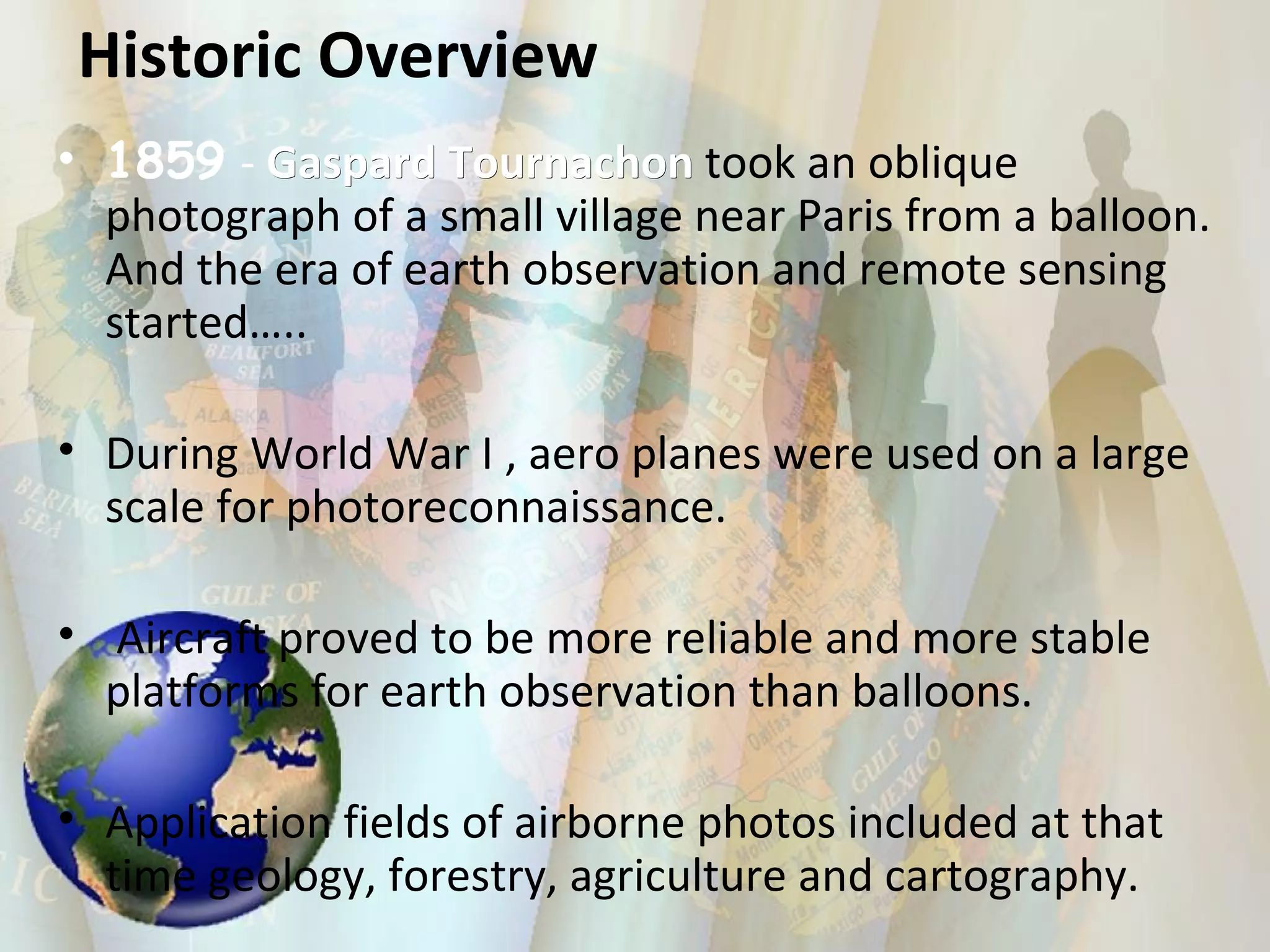 1859   -  Gaspard Tournachon  took an oblique photograph of a small village near Paris from a balloon. And the era of earth observation and remote sensing started….. During World War I , aero planes were used on a large scale for photoreconnaissance. Aircraft proved to be more reliable and more stable platforms for earth observation than balloons. Application fields of airborne photos included at that time geology, forestry, agriculture and cartography.  Historic Overview 