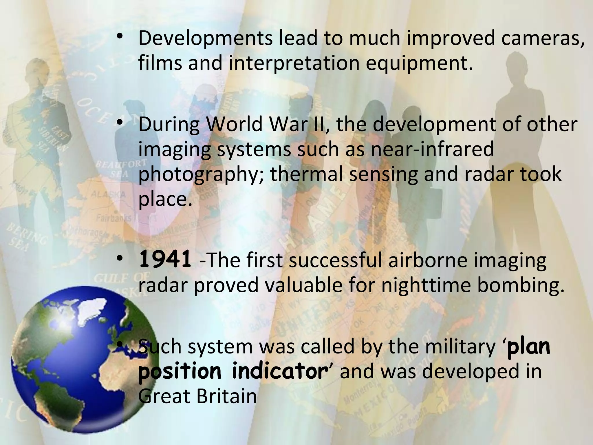 Developments lead to much improved cameras, films and interpretation equipment. During World War II, the development of other imaging systems such as near-infrared photography; thermal sensing and radar took place. 1941  -The first successful airborne imaging radar proved valuable for nighttime bombing.  Such system was called by the military ‘ plan position indicator ’ and was developed in Great Britain 