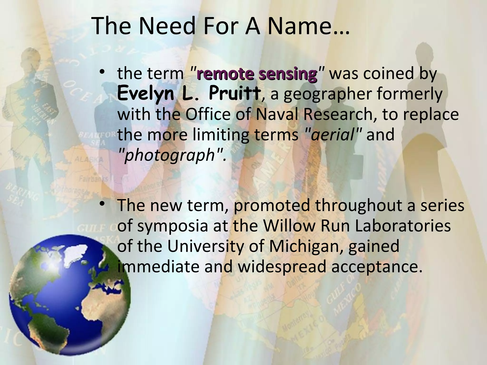 the term  " remote sensing "  was coined by  Evelyn L. Pruitt , a geographer formerly with the Office of Naval Research, to replace the more limiting terms  "aerial"  and  "photograph".   The new term, promoted throughout a series of symposia at the Willow Run Laboratories of the University of Michigan, gained immediate and widespread acceptance. The Need For A Name… 