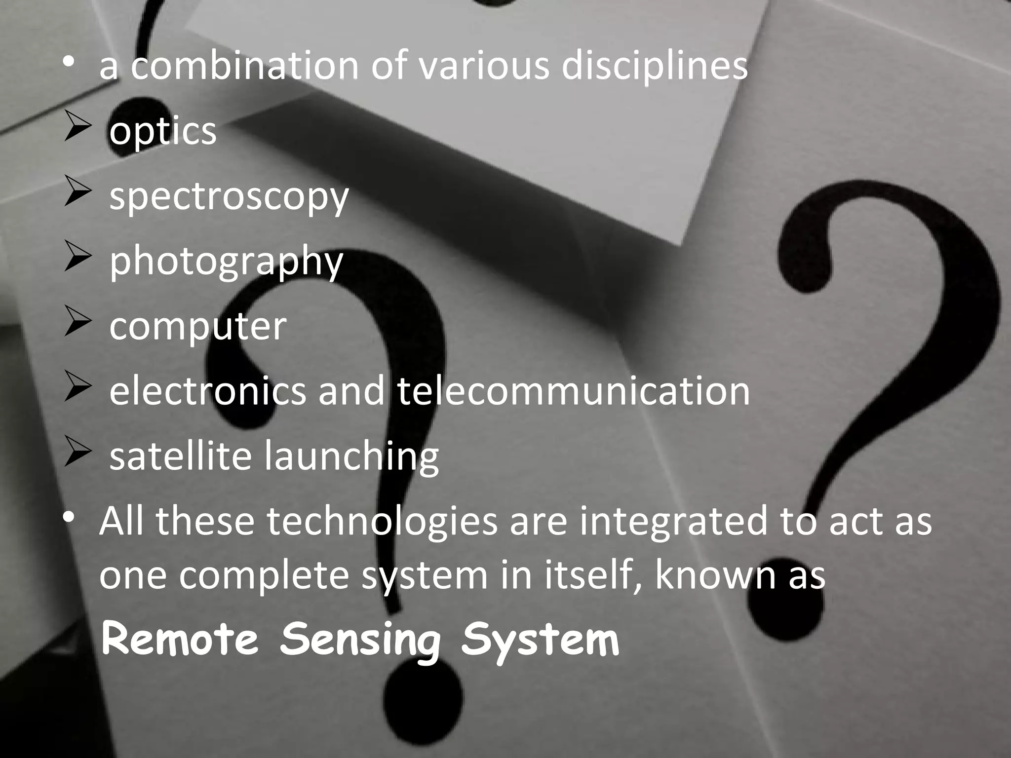 a combination of various disciplines optics spectroscopy photography computer electronics and telecommunication satellite launching All these technologies are integrated to act as one complete system in itself, known as Remote Sensing System 