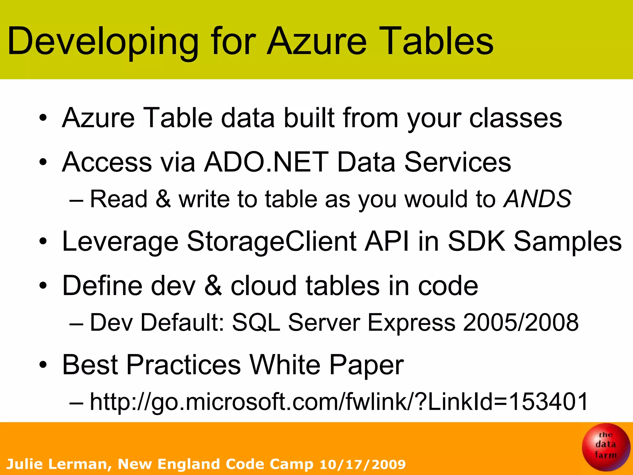 Developing for Azure TablesAzure Table data built from your classesAccess via ADO.NET Data ServicesRead & write to table as you would to ANDSLeverage StorageClient API in SDK SamplesDefine dev & cloud tables in codeDev Default: SQL Server Express 2005/2008 Best Practices White Paper http://go.microsoft.com/fwlink/?LinkId=153401Julie Lerman, New England Code Camp 10/17/2009