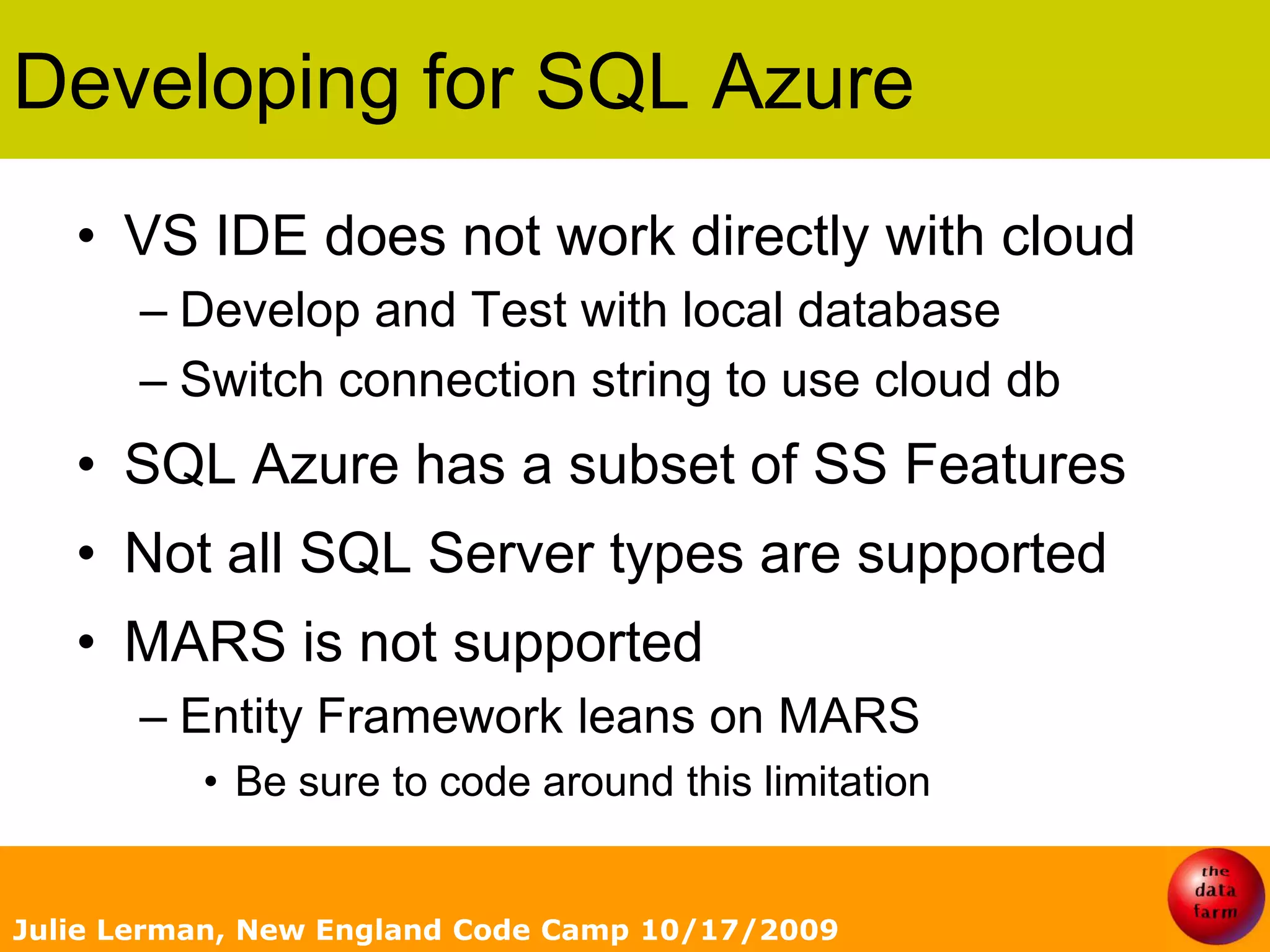 Developing for SQL AzureVS IDE does not work directly with cloudDevelop and Test with local databaseSwitch connection string to use cloud dbSQL Azure has a subset of SS FeaturesNot all SQL Server types are supportedMARS is not supportedEntity Framework leans on MARSBe sure to code around this limitationJulie Lerman, New England Code Camp 10/17/2009