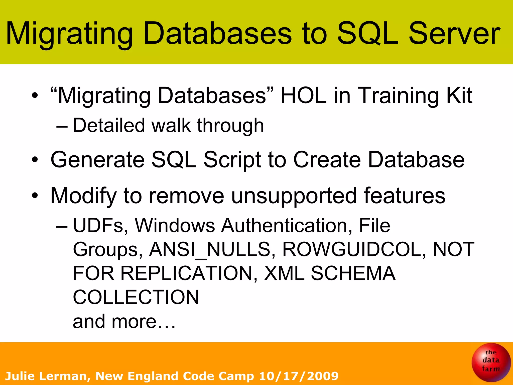 Migrating Databasesto SQL Server“Migrating Databases” HOL in Training KitDetailed walk throughGenerate SQL Script to Create DatabaseModify to remove unsupported featuresUDFs, Windows Authentication, File Groups, ANSI_NULLS, ROWGUIDCOL, NOT FOR REPLICATION, XML SCHEMA COLLECTION and more… Julie Lerman, New England Code Camp 10/17/2009