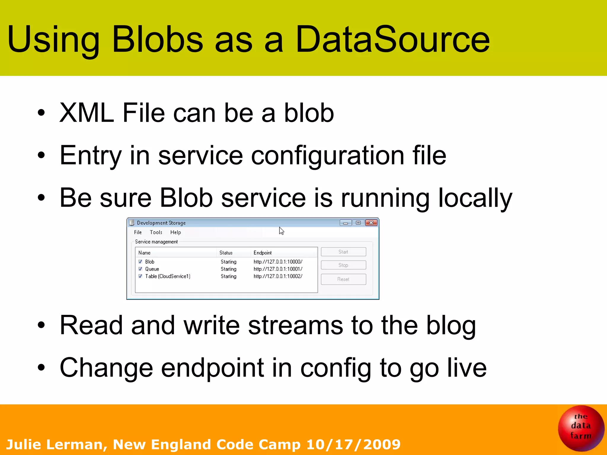 Using Blobs as a DataSourceXML File can be a blobEntry in service configuration fileBe sure Blob service is running locallyRead and write streams to the blogChange endpoint in config to go liveJulie Lerman, New England Code Camp 10/17/2009