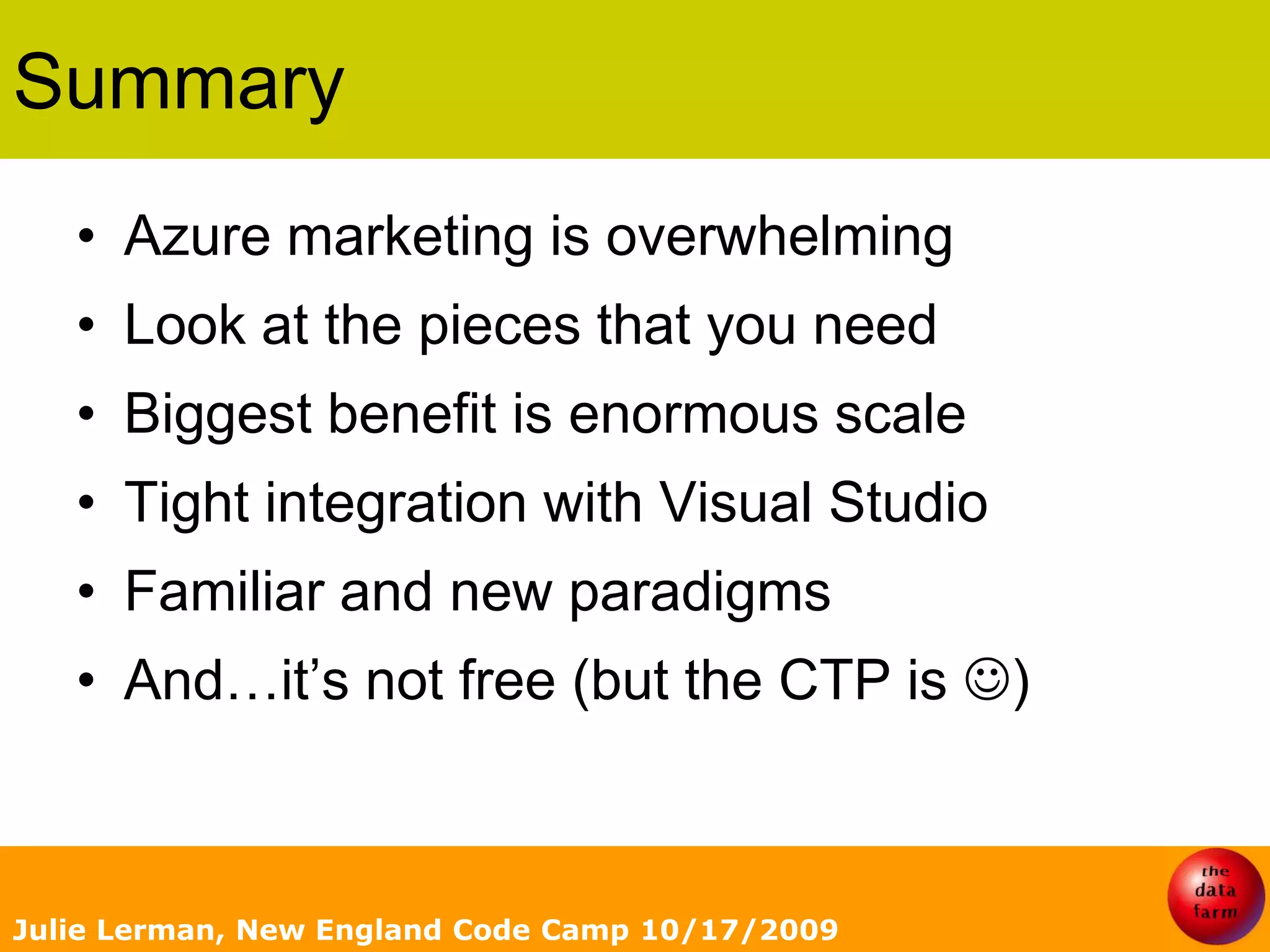 SummaryAzure marketing is overwhelmingLook at the pieces that you needBiggest benefit is enormous scaleTight integration with Visual StudioFamiliar and new paradigmsAnd…it’s not free (but the CTP is )Julie Lerman, New England Code Camp 10/17/2009
