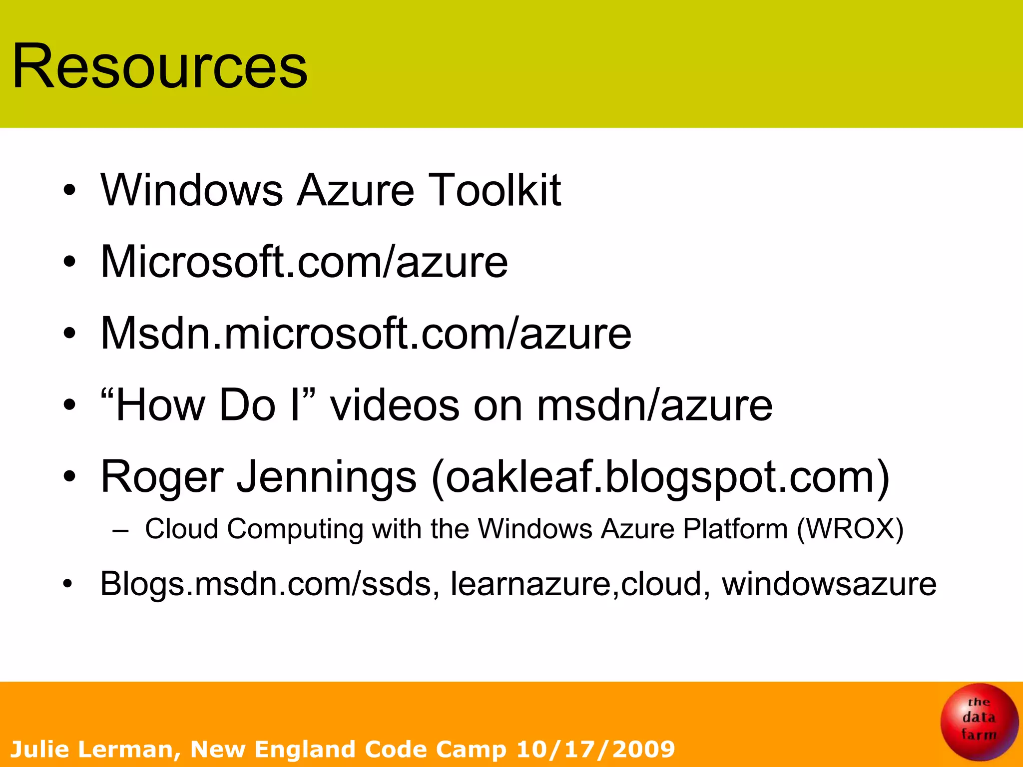 ResourcesWindows Azure ToolkitMicrosoft.com/azureMsdn.microsoft.com/azure“How Do I” videos on msdn/azureRoger Jennings (oakleaf.blogspot.com)Cloud Computing with the Windows Azure Platform (WROX) Blogs.msdn.com/ssds, learnazure,cloud, windowsazureJulie Lerman, New England Code Camp 10/17/2009