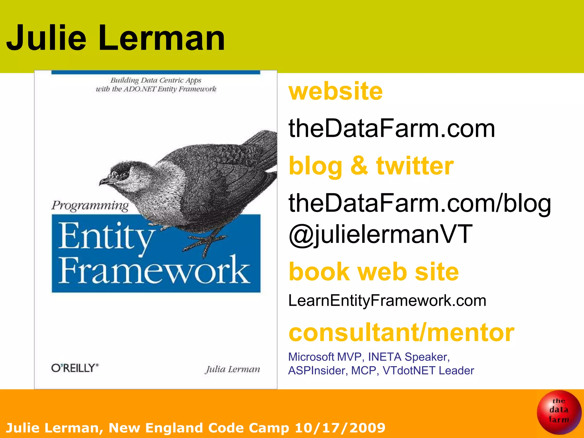 Julie LermanJulie Lerman, New England Code Camp 10/17/2009websitetheDataFarm.comblog & twittertheDataFarm.com/blog@julielermanVTbook web siteLearnEntityFramework.comconsultant/mentorMicrosoft MVP, INETA Speaker,ASPInsider, MCP, VTdotNET Leader