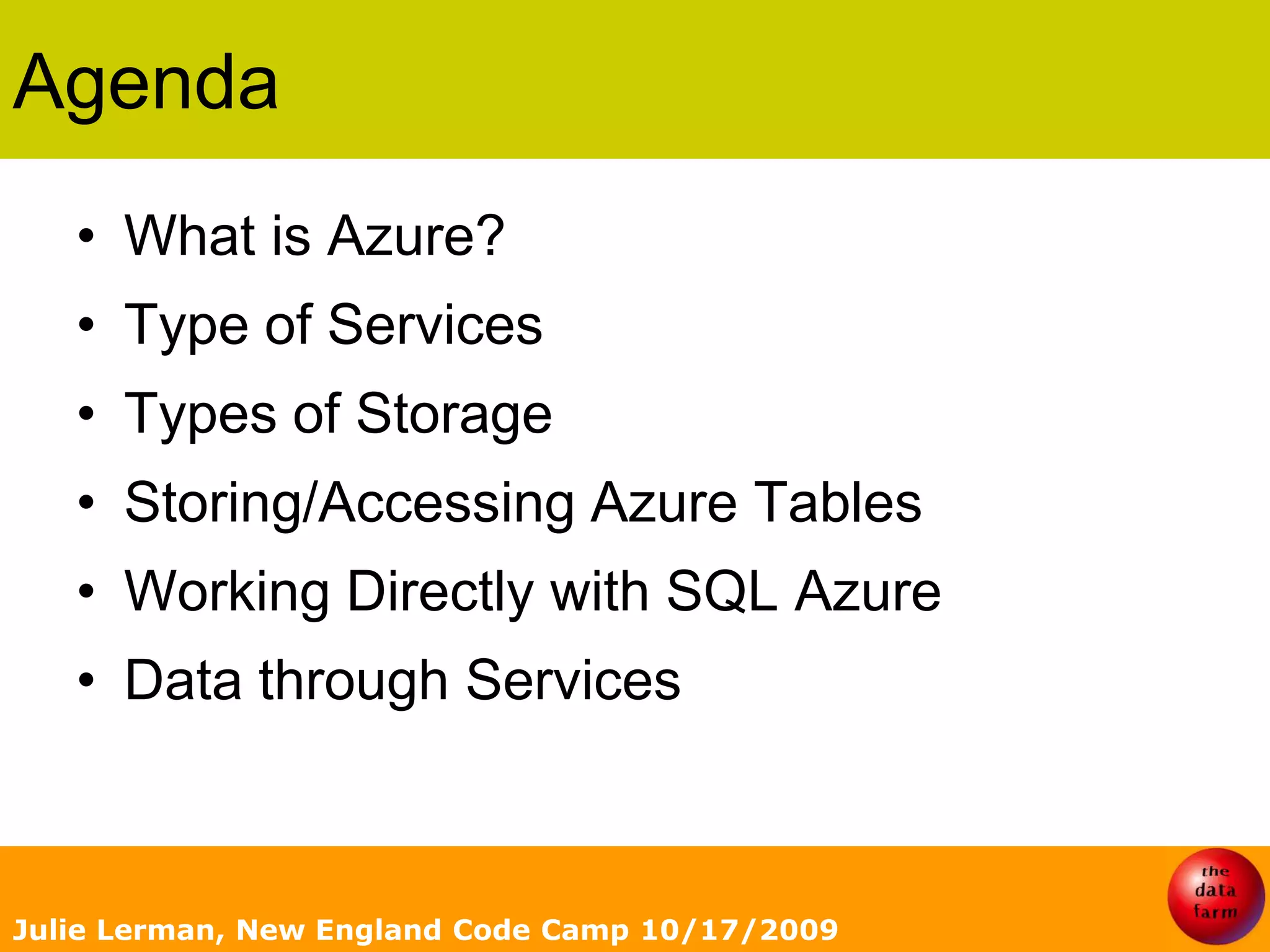 AgendaWhat is Azure?Type of ServicesTypes of StorageStoring/Accessing Azure TablesWorking Directly with SQL AzureData through ServicesJulie Lerman, New England Code Camp 10/17/2009