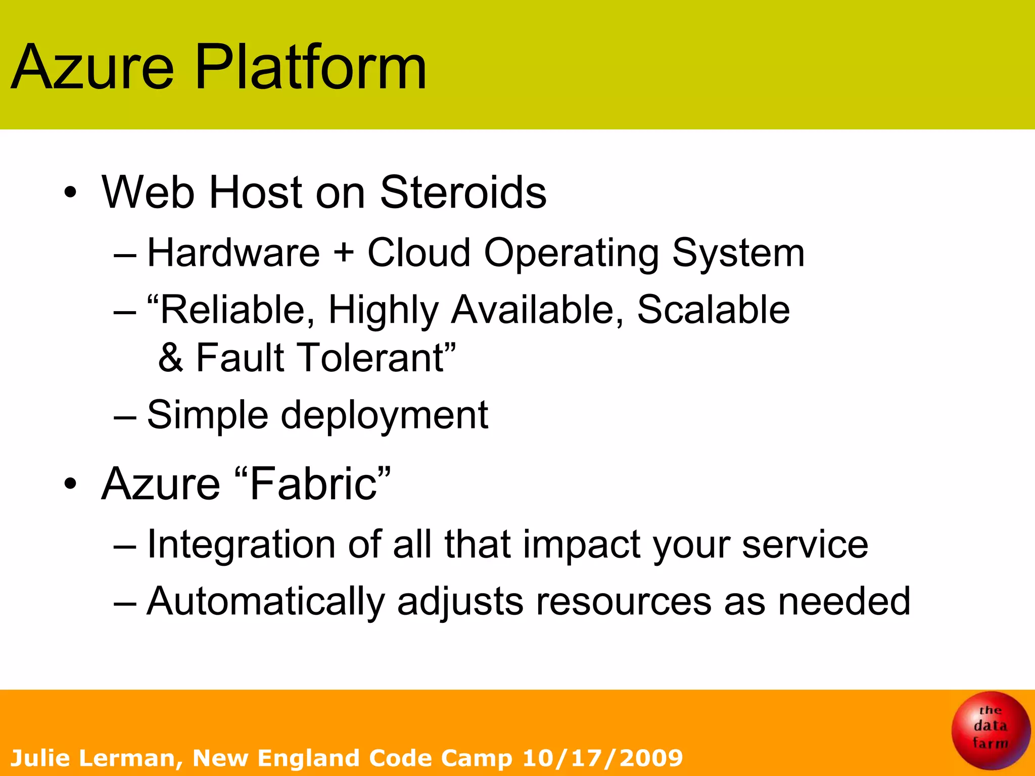 Azure PlatformWeb Host on SteroidsHardware + Cloud Operating System“Reliable, Highly Available, Scalable & Fault Tolerant”Simple deploymentAzure “Fabric”Integration of all that impact your serviceAutomatically adjusts resources as neededJulie Lerman, New England Code Camp 10/17/2009