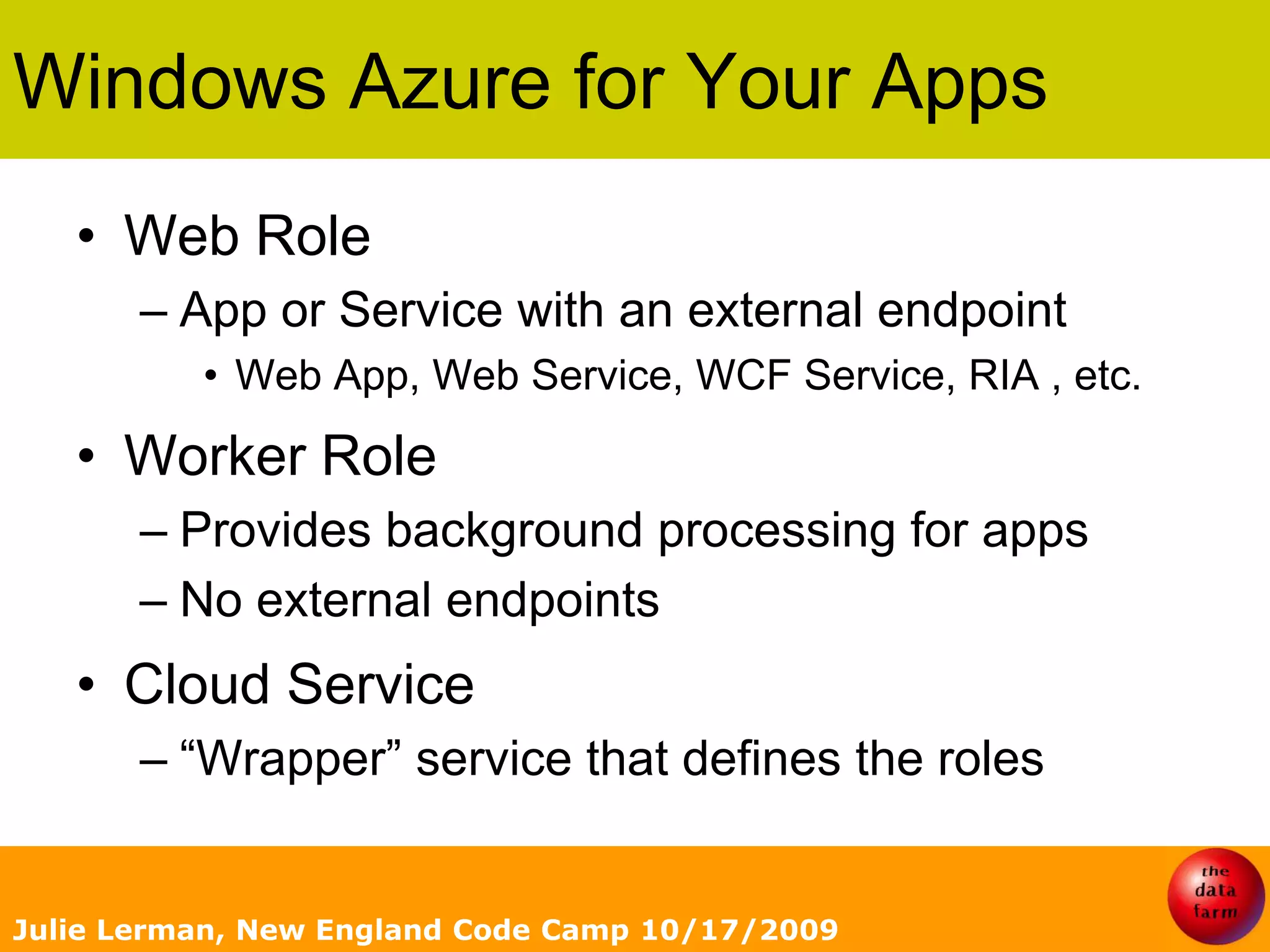 Windows Azure for Your AppsWeb RoleApp or Service with an external endpointWeb App, Web Service, WCF Service, RIA , etc.Worker RoleProvides background processing for appsNo external endpointsCloud Service“Wrapper” service that defines the rolesJulie Lerman, New England Code Camp 10/17/2009