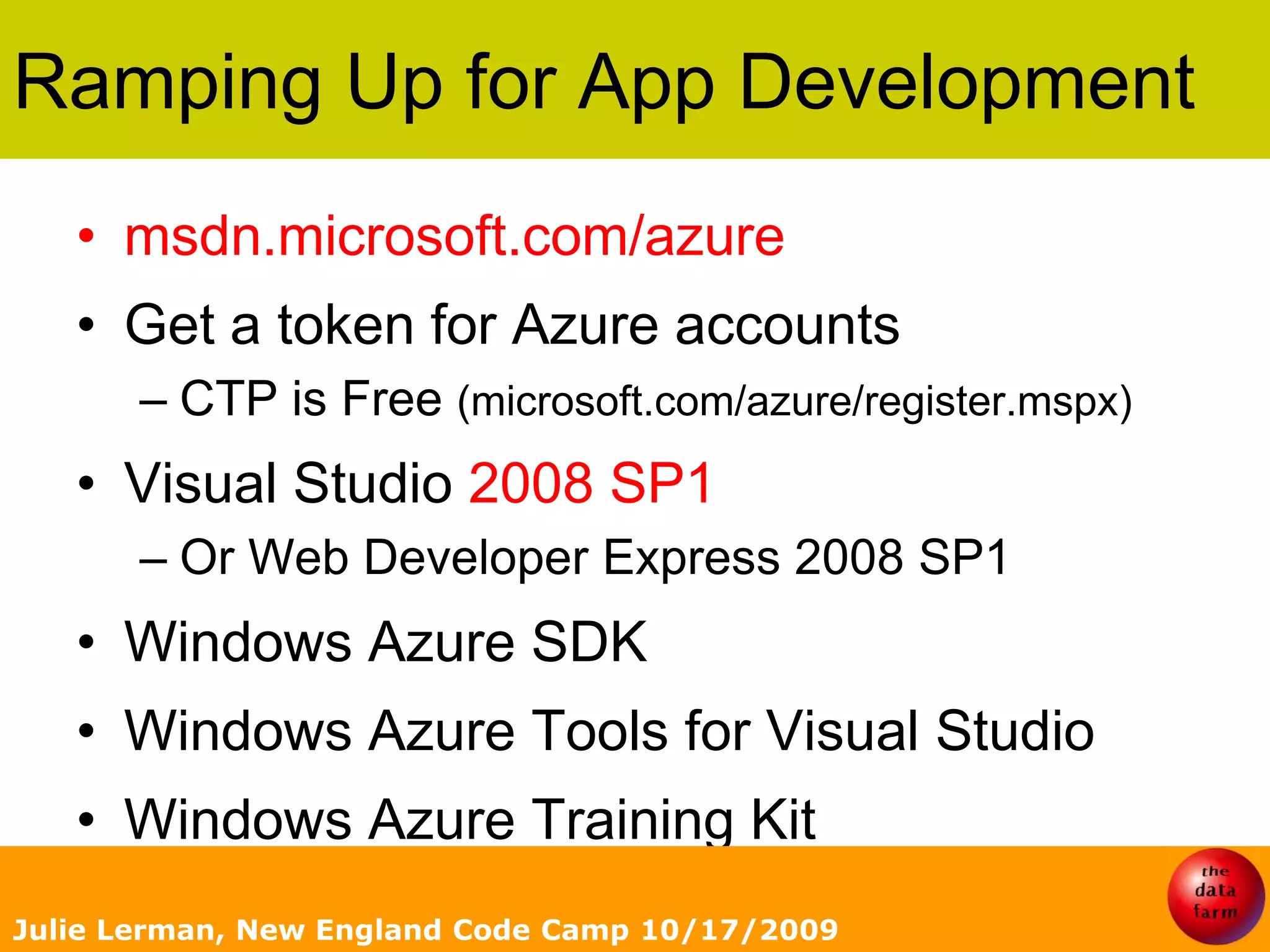 Ramping Up for App Developmentmsdn.microsoft.com/azureGet a token for Azure accountsCTP is Free (microsoft.com/azure/register.mspx)Visual Studio 2008 SP1Or Web Developer Express 2008 SP1Windows Azure SDKWindows Azure Tools for Visual StudioWindows Azure Training KitJulie Lerman, New England Code Camp 10/17/2009