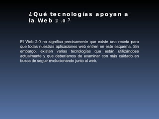 El Web 2.0 no significa precisamente que existe una receta para que todas nuestras aplicaciones web entren en este esquema. Sin embargo, existen varias tecnologías que están utilizándose actualmente y que deberíamos de examinar con más cuidado en busca de seguir evolucionando junto al web. ¿Qué tecnologías apoyan a la Web 2.0? 