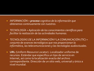 INFORMACIÓN = proceso cognitivo de la información que obtenemos continuamente con nuestros.TECNOLOGÍA = Aplicación de los conocimientos científicos para facilitar la realización de las actividades humanas. TECNOLOGÍAS DE LA INFORMACIÓN Y LA COMUNICACIÓN (TIC) = conjunto de avances tecnológicos que nos proporcionan la informática, las telecomunicaciones y las tecnologías audiovisuales.URL(Uniform Resource Locator). Localizador uniforme de recursos. Estándar que especifica un tipo de servicio en Internet, así como la localización exacta del archivo correspondiente. Dirección de un sitio web, universal y único a nivel mundial. 
