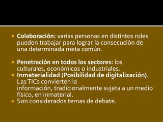 Colaboración: varias personas en distintos roles pueden trabajar para lograr la consecución de una determinada meta común. Penetración en todos los sectores:los culturales, económicos o industriales. Inmaterialidad (Posibilidad de digitalización). Las TICs convierten la información, tradicionalmente sujeta a un medio físico, en inmaterial. Son considerados temas de debate. 