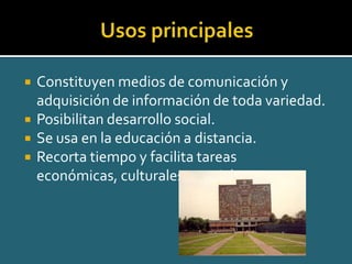 Usos principalesConstituyen medios de comunicación y adquisición de información de toda variedad.Posibilitan desarrollo social.Se usa en la educación a distancia.Recorta tiempo y facilita tareas económicas, culturales y sociales.