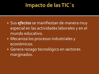 Impacto de las TIC´sSusefectos se manifiestan de manera muy especial en las actividades laborales y en el mundo educativo.Mecaniza los procesos industriales y económicos.Genera rezago tecnológico en sectores marginados.