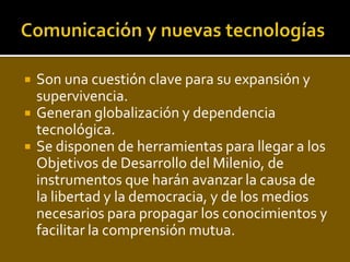    Son una cuestión clave para su expansión y
    supervivencia.
   Generan globalización y dependencia
    tecnológica.
   Se disponen de herramientas para llegar a los
    Objetivos de Desarrollo del Milenio, de
    instrumentos que harán avanzar la causa de
    la libertad y la democracia, y de los medios
    necesarios para propagar los conocimientos y
    facilitar la comprensión mutua.
 