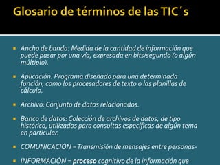    Ancho de banda: Medida de la cantidad de información que
    puede pasar por una vía, expresada en bits/segundo (o algún
    múltiplo).
   Aplicación: Programa diseñado para una determinada
    función, como los procesadores de texto o las planillas de
    cálculo.
   Archivo: Conjunto de datos relacionados.
   Banco de datos: Colección de archivos de datos, de tipo
    histórico, utilizados para consultas específicas de algún tema
    en particular.
   COMUNICACIÓN = Transmisión de mensajes entre personas-
   INFORMACIÓN = proceso cognitivo de la información que
 